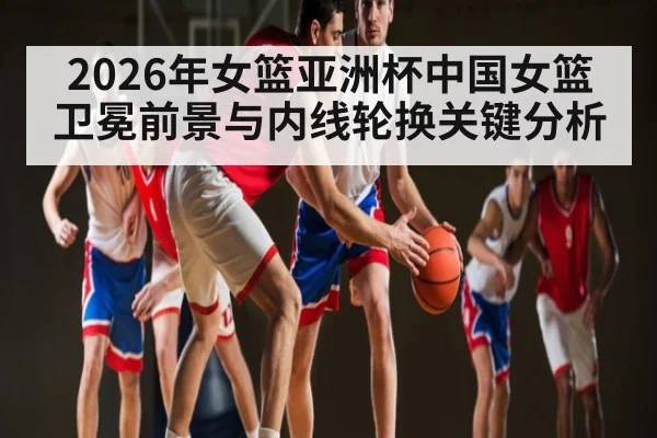 2026年女篮亚洲杯中国女篮卫冕前景与内线轮换关键分析 | LEYU SPORTS